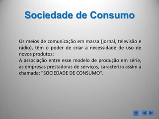 Consumo de massas	Comportamento típico das sociedades de consumo que se manifesta por um consumo massificado de bens normalizados de curta duração e acessíveis à generalidade da população.Consumismo	Conjunto de comportamentos e atitudes susceptíveis de conduzir a um consumo sem critérios, compulsivo, irresponsável e perigoso.ConsumerismoDesigna a organização dos consumidores , a formação de associações e o desenvolvimento dos respectivos meios de informação e de acção com a finalidade de verem reconhecidos os seus direitos.