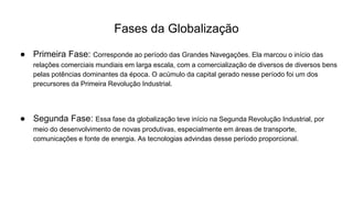 Fases da Globalização
● Primeira Fase: Corresponde ao período das Grandes Navegações. Ela marcou o início das
relações comerciais mundiais em larga escala, com a comercialização de diversos de diversos bens
pelas potências dominantes da época. O acúmulo da capital gerado nesse período foi um dos
precursores da Primeira Revolução Industrial.
● Segunda Fase: Essa fase da globalização teve início na Segunda Revolução Industrial, por
meio do desenvolvimento de novas produtivas, especialmente em áreas de transporte,
comunicações e fonte de energia. As tecnologias advindas desse período proporcional.
 