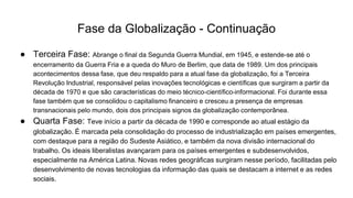 Fase da Globalização - Continuação
● Terceira Fase: Abrange o final da Segunda Guerra Mundial, em 1945, e estende-se até o
encerramento da Guerra Fria e a queda do Muro de Berlim, que data de 1989. Um dos principais
acontecimentos dessa fase, que deu respaldo para a atual fase da globalização, foi a Terceira
Revolução Industrial, responsável pelas inovações tecnológicas e científicas que surgiram a partir da
década de 1970 e que são características do meio técnico-científico-informacional. Foi durante essa
fase também que se consolidou o capitalismo financeiro e cresceu a presença de empresas
transnacionais pelo mundo, dois dos principais signos da globalização contemporânea.
● Quarta Fase: Teve início a partir da década de 1990 e corresponde ao atual estágio da
globalização. É marcada pela consolidação do processo de industrialização em países emergentes,
com destaque para a região do Sudeste Asiático, e também da nova divisão internacional do
trabalho. Os ideais liberalistas avançaram para os países emergentes e subdesenvolvidos,
especialmente na América Latina. Novas redes geográficas surgiram nesse período, facilitadas pelo
desenvolvimento de novas tecnologias da informação das quais se destacam a internet e as redes
sociais.
 