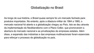 Globalização no Brasil
Ao longo de sua história, o Brasil quase sempre foi um mercado fechado para
produtos importados. No entanto, após a ditadura militar de 1964 a 1985, o
mercado nacional foi aberto e a globalização chegou ao País. Isto se deu através
da implementação do Neoliberalismo com o Plano Collor, que promoveram a
abertura do mercado nacional e as privatizações de empresas estatais. Além
disso, a expansão das indústrias e das empresas multinacionais foram essenciais
para reforçar o processo de globalização no país.
 