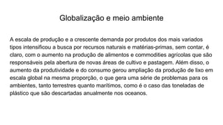 Globalização e meio ambiente
A escala de produção e a crescente demanda por produtos dos mais variados
tipos intensificou a busca por recursos naturais e matérias-primas, sem contar, é
claro, com o aumento na produção de alimentos e commodities agrícolas que são
responsáveis pela abertura de novas áreas de cultivo e pastagem. Além disso, o
aumento da produtividade e do consumo gerou ampliação da produção de lixo em
escala global na mesma proporção, o que gera uma série de problemas para os
ambientes, tanto terrestres quanto marítimos, como é o caso das toneladas de
plástico que são descartadas anualmente nos oceanos.
 