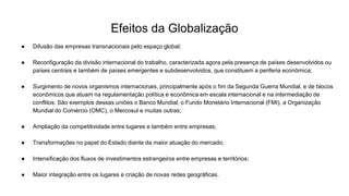 Efeitos da Globalização
● Difusão das empresas transnacionais pelo espaço global;
● Reconfiguração da divisão internacional do trabalho, caracterizada agora pela presença de países desenvolvidos ou
países centrais e também de países emergentes e subdesenvolvidos, que constituem a periferia econômica;
● Surgimento de novos organismos internacionais, principalmente após o fim da Segunda Guerra Mundial, e de blocos
econômicos que atuam na regulamentação política e econômica em escala internacional e na intermediação de
conflitos. São exemplos dessas uniões o Banco Mundial, o Fundo Monetário Internacional (FMI), a Organização
Mundial do Comércio (OMC), o Mercosul e muitas outras;
● Ampliação da competitividade entre lugares e também entre empresas;
● Transformações no papel do Estado diante da maior atuação do mercado;
● Intensificação dos fluxos de investimentos estrangeiros entre empresas e territórios;
● Maior integração entre os lugares e criação de novas redes geográficas.
 
