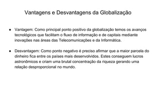Vantagens e Desvantagens da Globalização
● Vantagem: Como principal ponto positivo da globalização temos os avanços
tecnológicos que facilitam o fluxo de informação e de capitais mediante
inovações nas áreas das Telecomunicações e da Informática.
● Desvantagem: Como ponto negativo é preciso afirmar que a maior parcela do
dinheiro fica entre os países mais desenvolvidos. Estes conseguem lucros
astronômicos e criam uma brutal concentração da riqueza gerando uma
relação desproporcional no mundo.
 