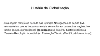 História da Globalização
Sua origem remete ao período das Grandes Navegações no século XVI,
momento em que as trocas comerciais se ampliaram para outras nações. No
último século, o processo de globalização se acelerou bastante devido à
Terceira Revolução Industrial (ou Revolução Técnico-Científico-Informacional).
 