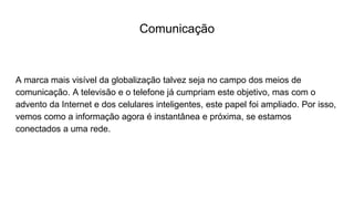 Comunicação
A marca mais visível da globalização talvez seja no campo dos meios de
comunicação. A televisão e o telefone já cumpriam este objetivo, mas com o
advento da Internet e dos celulares inteligentes, este papel foi ampliado. Por isso,
vemos como a informação agora é instantânea e próxima, se estamos
conectados a uma rede.
 