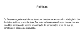 Políticas
Os fóruns e organismos internacionais se transformaram no palco privilegiado das
decisões políticas e econômicas. Por isso, os blocos econômicos tentam dar aos
cidadãos participação política seja através de parlamentos a fim de que se
construa um espaço de discussão.
 