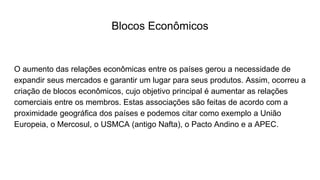 Blocos Econômicos
O aumento das relações econômicas entre os países gerou a necessidade de
expandir seus mercados e garantir um lugar para seus produtos. Assim, ocorreu a
criação de blocos econômicos, cujo objetivo principal é aumentar as relações
comerciais entre os membros. Estas associações são feitas de acordo com a
proximidade geográfica dos países e podemos citar como exemplo a União
Europeia, o Mercosul, o USMCA (antigo Nafta), o Pacto Andino e a APEC.
 