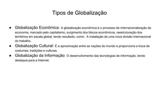 Tipos de Globalização
● Globalização Econômica: A globalização econômica é o processo de internacionalização da
economia, marcado pelo capitalismo, surgimento dos blocos econômicos, reestruturação dos
territórios em escala global, tendo resultado, como: A instalação de uma nova divisão internacional
do trabalho.
● Globalização Cultural: É a aproximação entre as nações do mundo e proporciona a troca de
costumes, tradições e culturas.
● Globalização da Informação: O desenvolvimento das tecnologias de informação, tendo
destaque para a Internet.
 