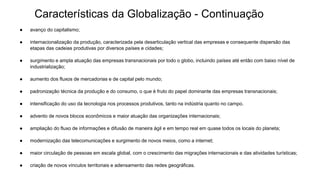 Características da Globalização - Continuação
● avanço do capitalismo;
● internacionalização da produção, caracterizada pela desarticulação vertical das empresas e consequente dispersão das
etapas das cadeias produtivas por diversos países e cidades;
● surgimento e ampla atuação das empresas transnacionais por todo o globo, incluindo países até então com baixo nível de
industrialização;
● aumento dos fluxos de mercadorias e de capital pelo mundo;
● padronização técnica da produção e do consumo, o que é fruto do papel dominante das empresas transnacionais;
● intensificação do uso da tecnologia nos processos produtivos, tanto na indústria quanto no campo.
● advento de novos blocos econômicos e maior atuação das organizações internacionais;
● ampliação do fluxo de informações e difusão de maneira ágil e em tempo real em quase todos os locais do planeta;
● modernização das telecomunicações e surgimento de novos meios, como a internet;
● maior circulação de pessoas em escala global, com o crescimento das migrações internacionais e das atividades turísticas;
● criação de novos vínculos territoriais e adensamento das redes geográficas.
 