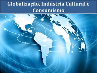 Globalização, Indústria Cultural e
Consumismo
 