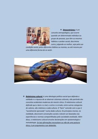  Etnocentrismo: é um
                                    conceito antropológico, que ocorre
                                    quando um determinado individuo ou
                                    grupo de pessoas, que têm os mesmos
                                    hábitos e caráter social, discrimina
                                    outro, julgando-se melhor, seja pela sua
   condição social, pelos diferentes hábitos ou manias, ou até mesmo por
   uma diferente forma de se vestir.




 Relativismo cultural: é uma ideologia político-social que defende a
  validade e a riqueza de se observar sistemas culturais, não partindo dos
  conceitos ocidentais modernos de moral e ética. O relativismo cultural
  defende que o bem e o mal, o certo e o errado, entre outras categorias
  de valores, são relativos a cada cultura. O "bem" coincide com o que é
  "socialmente aprovado" numa dada cultura. Os princípios morais, na
  realidade, descrevem convenções sociais e devem ser baseados nas
  experiências e normas compartilhadas pela sociedade analisada. Além
  disso, o relativismo cultural envolve declarações em epistemologia e
  metodologia. Se tais afirmações necessitam ou não de uma postura
  ética, é um argumento a ser debatido.
 