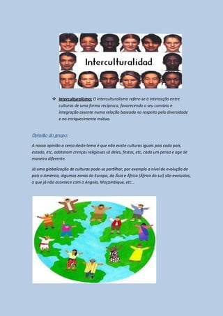  Interculturalismo: O interculturalismo refere-se à interacção entre
             culturas de uma forma recíproca, favorecendo o seu convívio e
             integração assente numa relação baseada no respeito pela diversidade
             e no enriquecimento mútuo.


Opinião do grupo:

A nossa opinião a cerca deste tema é que não existe culturas iguais pois cada país,
estado, etc, adotaram crenças religiosas só deles, festas, etc, cada um pensa e age de
maneira diferente.

Já uma globalização de culturas pode-se partilhar, por exemplo a nível de evolução de
país a América, algumas zonas da Europa, da Ásia e África (África do sul) são evoluídas,
o que já não acontece com a Angola, Moçambique, etc…
 