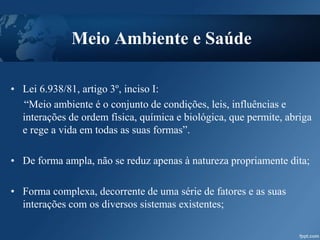 Meio Ambiente e Saúde
• Lei 6.938/81, artigo 3º, inciso I:
“Meio ambiente é o conjunto de condições, leis, influências e
interações de ordem física, química e biológica, que permite, abriga
e rege a vida em todas as suas formas”.
• De forma ampla, não se reduz apenas à natureza propriamente dita;
• Forma complexa, decorrente de uma série de fatores e as suas
interações com os diversos sistemas existentes;
 