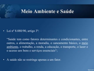 Meio Ambiente e Saúde
• Lei nº 8.080/90, artigo 3º:
“Saúde tem como fatores determinantes e condicionantes, entre
outros, a alimentação, a moradia, o saneamento básico, o meio
ambiente, o trabalho, a renda, a educação, o transporte, o lazer e
o acesso aos bens e serviços essenciais“;
• A saúde não se restringe apenas a um fator.
 