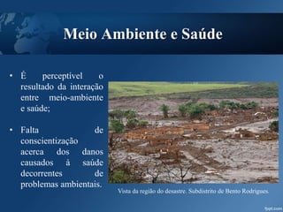 Meio Ambiente e Saúde
• É perceptível o
resultado da interação
entre meio-ambiente
e saúde;
• Falta de
conscientização
acerca dos danos
causados à saúde
decorrentes de
problemas ambientais.
Vista da região do desastre. Subdistrito de Bento Rodrigues.
 