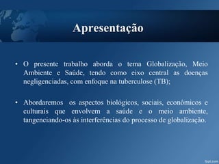 Apresentação
• O presente trabalho aborda o tema Globalização, Meio
Ambiente e Saúde, tendo como eixo central as doenças
negligenciadas, com enfoque na tuberculose (TB);
• Abordaremos os aspectos biológicos, sociais, econômicos e
culturais que envolvem a saúde e o meio ambiente,
tangenciando-os às interferências do processo de globalização.
 