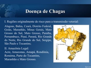 Doença de Chagas
Alagoas, Bahia, Ceará, Distrito Federal,
Goiás, Maranhão, Minas Gerais, Mato
Grosso do Sul, Mato Grosso, Paraíba,
Pernambuco, Piauí, Paraná, Rio Grande
do Norte, Rio Grande do Sul, Sergipe,
São Paulo e Tocantins;
II. Amazônia Legal:
Acre, Amazonas, Amapá, Rondônia,
Roraima, Parte do Tocantins,
Maranhão e Mato Grosso.
I. Regiões originalmente de risco para a transmissão vetorial:
 