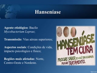 Agente etiológico: Bacilo
Mycobacterium Leprae;
Transmissão: Vias aéreas superiores;
Aspectos sociais: Condições de vida,
impacto psicológico e físico;
Regiões mais afetadas: Norte,
Centro-Oeste e Nordeste.
Hanseníase
 