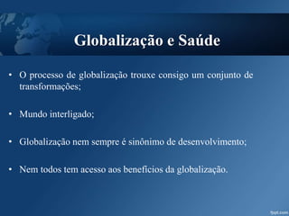 Globalização e Saúde
• O processo de globalização trouxe consigo um conjunto de
transformações;
• Mundo interligado;
• Globalização nem sempre é sinônimo de desenvolvimento;
• Nem todos tem acesso aos benefícios da globalização.
 