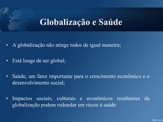 Globalização e Saúde
• A globalização não atinge todos de igual maneira;
• Está longe de ser global;
• Saúde, um fator importante para o crescimento econômico e o
desenvolvimento social;
• Impactos sociais, culturais e econômicos resultantes da
globalização podem redundar em riscos à saúde
 