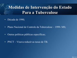 Medidas de Intervenção do Estado
Para a Tuberculose
• Década de 1990;
• Plano Nacional de Controle da Tuberculose – 1999- MS;
• Outras políticas públicas específicas;
• PNCT – Visava reduzir as taxas de TB.
 