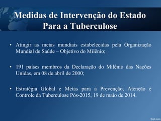 • Atingir as metas mundiais estabelecidas pela Organização
Mundial de Saúde – Objetivo do Milênio;
• 191 países membros da Declaração do Milênio das Nações
Unidas, em 08 de abril de 2000;
• Estratégia Global e Metas para a Prevenção, Atenção e
Controle da Tuberculose Pós-2015, 19 de maio de 2014.
Medidas de Intervenção do Estado
Para a Tuberculose
 