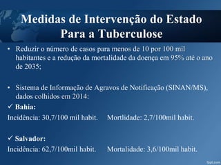 • Reduzir o número de casos para menos de 10 por 100 mil
habitantes e a redução da mortalidade da doença em 95% até o ano
de 2035;
• Sistema de Informação de Agravos de Notificação (SINAN/MS),
dados colhidos em 2014:
 Bahia:
Incidência: 30,7/100 mil habit. Mortlidade: 2,7/100mil habit.
 Salvador:
Incidência: 62,7/100mil habit. Mortalidade: 3,6/100mil habit.
Medidas de Intervenção do Estado
Para a Tuberculose
 