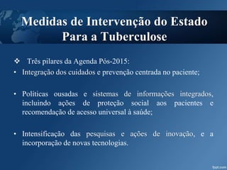  Três pilares da Agenda Pós-2015:
• Integração dos cuidados e prevenção centrada no paciente;
• Políticas ousadas e sistemas de informações integrados,
incluindo ações de proteção social aos pacientes e
recomendação de acesso universal à saúde;
• Intensificação das pesquisas e ações de inovação, e a
incorporação de novas tecnologias.
Medidas de Intervenção do Estado
Para a Tuberculose
 