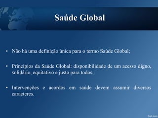 • Não há uma definição única para o termo Saúde Global;
• Princípios da Saúde Global: disponibilidade de um acesso digno,
solidário, equitativo e justo para todos;
• Intervenções e acordos em saúde devem assumir diversos
caracteres.
Saúde Global
 