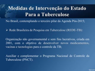 No Brasil, contemplando o terceiro pilar da Agenda Pós-2015;
 Rede Brasileira de Pesquisa em Tuberculose (REDE-TB):
Organização não governamental e sem fins lucrativos, criada em
2001, com o objetivo de desenvolver novos medicamentos,
vacinas e tecnologias para o controle da TB;
Auxiliar e complementar o Programa Nacional de Controle da
Tuberculose (PNCT).
Medidas de Intervenção do Estado
Para a Tuberculose
 