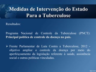 Resultados:
Programa Nacional de Controle da Tuberculose (PNCT):
Principal política de controle da doença no país.
 Frente Parlamentar de Luta Contra a Tuberculose, 2012 -
objetivo ampliar o controle da doença por meio do
aperfeiçoamento da legislação referente à saúde, assistência
social e outras políticas vinculadas.
Medidas de Intervenção do Estado
Para a Tuberculose
 