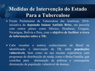  Frente Parlamentar de Tuberculose das Américas, 2016-
iniciativa do deputado baiano Antônio Brito, em parceria
com outros países como México, Honduras, Uruguai,
Nicarágua, Bolívia e Peru, com o objetivo de facilitar a troca
de informações sobre a TB;
 Cabe ressaltar o notório conhecimento do Brasil na
identificação e intervenção da TB, entre populações
vulneráveis, bem como na sua recente experiência com
programas de distribuição de renda, como o Bolsa Família, que
contribui para diminuição da pobreza e consequente
diminuição da população vulnerável da doença.
Medidas de Intervenção do Estado
Para a Tuberculose
 