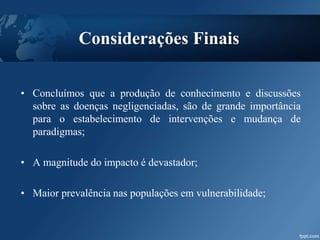 Considerações Finais
• Concluímos que a produção de conhecimento e discussões
sobre as doenças negligenciadas, são de grande importância
para o estabelecimento de intervenções e mudança de
paradigmas;
• A magnitude do impacto é devastador;
• Maior prevalência nas populações em vulnerabilidade;
 