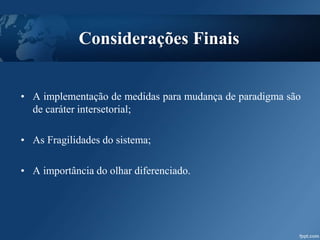 Considerações Finais
• A implementação de medidas para mudança de paradigma são
de caráter intersetorial;
• As Fragilidades do sistema;
• A importância do olhar diferenciado.
 