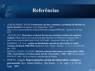 Referências
• ALBUQUERQUE, M.P.M. Urbanização, favelas e endemias: a produção da filariose no
Recife, Brasil.Rio de Janeiro: Cad. Saúde Públ., 1993. <
https://www.nescon.medicina.ufmg.br/biblioteca/imagem/0902.pdf>. Acesso em 10 mar.
2017.
• ARAÚJO, M.G. Hanseníase no Brasil. Revista da sociedade brasileira de medicina
tropical. Minas Gerais: Revista da Sociedade Brasileira de Medicina Tropical, 2003. <
http://www.scielo.br/pdf/rsbmt/v36n3/16339.pdf>. Acesso em 10 de mar. 2017.
• BARBOSA, I. R. et al . Análise da distribuição espacial da tuberculose na região
Nordeste do Brasil, 2005-2010. Epidemiol. Serv. Saúde, Brasília , v. 22, n. 4, p. 687-695,
dez. 2013
• BERTOLLI FILHO, CLAUDIO. História social da tuberculose e do tuberculoso: 1900-
1950 / Social History of Tuberculosis and the Tuberculous - 1900 - 1950. Rio de Janeiro;
FIOCRUZ; 2001. 245 p. (ColeçAo Antropologia & Saúde).
• PORTO, Ângela. Representações sociais da tuberculose: estigma e
preconceito. Rev. Saúde Pública, São Paulo , v. 41, supl. 1, p. 43-49,
Sept. 2007.
 