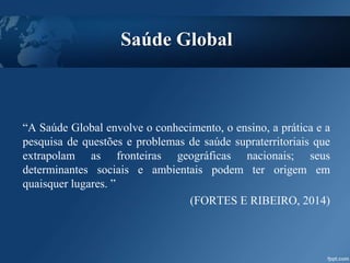 Saúde Global
“A Saúde Global envolve o conhecimento, o ensino, a prática e a
pesquisa de questões e problemas de saúde supraterritoriais que
extrapolam as fronteiras geográficas nacionais; seus
determinantes sociais e ambientais podem ter origem em
quaisquer lugares. ”
(FORTES E RIBEIRO, 2014)
 