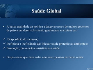 • A baixa qualidade da política e da governance de muitos governos
de países em desenvolvimento geralmente acarretam em:
 Desperdício de recursos;
 Ineficácia e ineficiência das iniciativas de proteção ao ambiente e;
 Promoção, prevenção e assistência à saúde.
• Grupo social que mais sofre com isso: pessoas de baixa renda.
Saúde Global
 