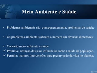 Meio Ambiente e Saúde
• Problemas ambientais são, consequentemente, problemas de saúde;
• Os problemas ambientais afetam o homem em diversas dimensões;
• Conexão meio ambiente e saúde:
 Promove: redução das suas influências sobre a saúde da população.
 Permite: maiores intervenções para preservação da vida no planeta.
 