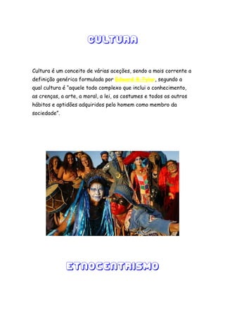 Cultura

Cultura é um conceito de várias aceções, sendo a mais corrente a
definição genérica formulada por Edward B.Tylor, segundo a
qual cultura é “aquele todo complexo que inclui o conhecimento,
as crenças, a arte, a moral, a lei, os costumes e todos os outros
hábitos e aptidões adquiridos pelo homem como membro da
sociedade”.




              Etnocentrismo
 