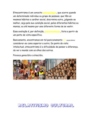 Etnocentrismo é um conceito antropológico, que ocorre quando
um determinado individuo ou grupo de pessoas, que têm os
mesmos hábitos e caráter social, discrimina outro, julgando-se
melhor, seja pela sua condição social, pelos diferentes hábitos ou
manias, ou até mesmo por uma diferente forma de se vestir.

Essa avaliação é, por definição, preconceituosa, feita a partir de
um ponto de vista específico.

Basicamente, encontramos em tal posicionamento um     grupo étnico

considerar-se como superior a outro. Do ponto de vista
intelectual, etnocentrismo é a dificuldade de pensar a diferença,
de ver o mundo com os olhos dos outros.

Provoca genocídio e etnocídio.




    Relativismo Cultural
 