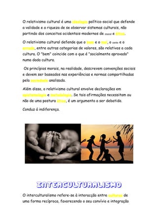 O relativismo cultural é uma ideologia político-social que defende
a validade e a riqueza de se observar sistemas culturais, não
partindo dos conceitos ocidentais-modernos de   moral   e ética.

O relativismo cultural defende que o bem e o mal, o     certo   eo
errado, entre outras categorias de valores, são relativos a cada
cultura. O "bem" coincide com o que é "socialmente aprovado"
numa dada cultura.

Os princípios morais, na realidade, descrevem convenções sociais
e devem ser baseados nas experiências e normas compartilhadas
pela sociedade analisada.

Além disso, o relativismo cultural envolve declarações em
epistemologia e metodologia. Se tais afirmações necessitam ou
não de uma postura ética, é um argumento a ser debatido.

Conduz á indiferença.




        Interculturalismo
O interculturalismo refere-se à interacção entre culturas de
uma forma recíproca, favorecendo o seu convívio e integração
 