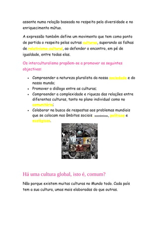 assente numa relação baseada no respeito pela diversidade e no
enriquecimento mútuo.

A expressão também define um movimento que tem como ponto
de partida o respeito pelas outras culturas, superando as falhas
de relativismo cultural, ao defender o encontro, em pé de
igualdade, entre todas elas.

Os interculturalismo propõem-se a promover os seguintes
objectivos:

  •   Compreender a natureza pluralista da nossa sociedade e do
      nosso mundo;
  •   Promover o diálogo entre as culturas;
  •   Compreender a complexidade e riqueza das relações entre
      diferentes culturas, tanto no plano individual como no
      comunitário;
  •   Colaborar na busca de respostas aos problemas mundiais
      que se colocam nos âmbitos sociais, económicos, políticos e
      ecológicos.




Há uma cultura global, isto é, comum?
Não porque existem muitas culturas no Mundo todo. Cada país
tem a sua cultura, umas mais elaboradas do que outras.
 