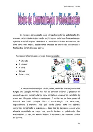 Globalização e Cultura




        Os meios de comunicação são o principal condutor da globalização. Os
avanços na tecnologia de informação têm fornecido poderosas ferramentas aos
agentes económicos para reconhecer e captar oportunidades económicas, de
uma forma mais rápida, possibilitando análises de tendências económicas e
facilitando a transferência de activos.



   Temos como tecnologias ou meios de comunicação:

      A televisão
      A internet
      A rádio
      Jornais
      Entre outros.




        Os meios de comunicação (rádio, jornais, televisão, Internet) têm como
função uma vocação mundial, mas não de carácter nacional. O processo de
concentração dos meios traduz-se como controle de uma grande variedade de
meios em diferentes países e continentes. O acréscimo no fluxo comercial
mundial tem como principal factor a modernização dos transportes,
especialmente o marítimo, pelo qual ocorre grande parte dos acordos
comerciais (importação e exportação). Esse tipo de transporte possui uma
elevada capacidade de carga, que permite também a globalização das
mercadorias, ou seja, um mesmo produto é encontrado em diferentes pontos
do planeta.

                                                                              10
 