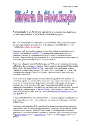Globalização e Cultura




A globalização é um fenómeno capitalista e complexo que surgiu no
tempo e que cresceu a partir da Revolução Industrial.



Mas o seu conteúdo passou despercebido por muito tempo, e hoje muitos economistas
analisam a globalização como resultado do pós Segunda Guerra Mundial, ou como
resultado da Revolução Tecnológica.

Sua origem pode ser traçada do período mercantilista iniciado aproximadamente no
século XV e durando até o século XVIII, com a queda dos custos de transporte
marítimo, e aumento da complexidade das relações políticas europeias durante o
período. Este período viu grande aumento no fluxo de força de trabalho entre os países e
continentes, particularmente nas novas colônias europeias.

Já em meio à Segunda Guerra Mundial surgiu, em 1941, um dos primeiros sintomas da
globalização das comunicações: o pacote cultural-ideológico dos Estados Unidos incluía
várias edições diárias de O Repórter Esso , uma síntese noticiosa de cinco minutos
rigidamente cronometrados, a primeira de caráter global, transmitido em 14 países do
continente americano por 59 estações de rádio, constituindo-se na mais ampla rede
radiofônica mundial. [1]

É tido como início da globalização moderna o fim da Segunda Guerra mundial, e a
vontade de impedir que uma monstruosidade como ela ocorresse novamente no futuro,
sendo que as nações vitoriosas da guerra e as devastadas potências do eixo chegaram a
conclusão que era de suma importância para o futuro da humanidade a criação de
mecanismos diplomáticos e comerciais para aproximar cada vez mais as nações uma das
outras. Deste consenso nasceu as Nações Unidas, e começou a surgir o conceito de
bloco econômico pouco após isso com a fundação da Comunidade Europeia do Carvão
e do Aço - CECA.

A necessidade de expandir seus mercados levou as nações a aos poucos começarem a se
abrir para produtos de outros países, marcando o crescimento da ideologia econômica
do liberalismo.

Atualmente os grandes beneficiários da globalização são os grandes países emergentes,
especialmente o BRIC, com grandes economias de exportação, grande mercado interno
e cada vez maior presença mundial. [2] Antes do BRIC, outros países fizeram uso da
globalização e economias voltadas a exportação para obter rápido crescimento e chegar
ao primeiro mundo, como os tigres asiáticos na década de 1980 e Japão na década de
1970.[3]
                                                                                      13
 