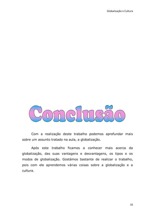 Globalização e Cultura




      Com a realização deste trabalho podemos aprofundar mais
sobre um assunto tratado na aula, a globalização.

      Após este   trabalho ficamos a conhecer mais acerca da
globalização, das suas vantagens e desvantagens, os tipos e os
modos de globalização. Gostámos bastante de realizar o trabalho,
pois com ele aprendemos várias coisas sobre a globalização e a
cultura.




                                                                       16
 