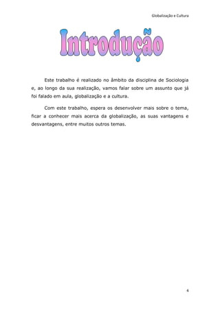 Globalização e Cultura




      Este trabalho é realizado no âmbito da disciplina de Sociologia
e, ao longo da sua realização, vamos falar sobre um assunto que já
foi falado em aula, globalização e a cultura.

      Com este trabalho, espera os desenvolver mais sobre o tema,
ficar a conhecer mais acerca da globalização, as suas vantagens e
desvantagens, entre muitos outros temas.




                                                                        4
 