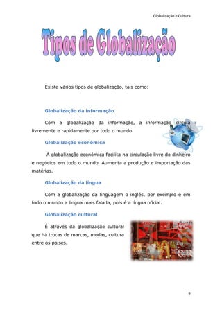 Globalização e Cultura




     Existe vários tipos de globalização, tais como:




     Globalização da informação

     Com a globalização da informação, a informação circula
livremente e rapidamente por todo o mundo.

     Globalização económica

      A globalização económica facilita na circulação livre do dinheiro
e negócios em todo o mundo. Aumenta a produção e importação das
matérias.

     Globalização da língua

     Com a globalização da linguagem o inglês, por exemplo é em
todo o mundo a língua mais falada, pois é a língua oficial.

     Globalização cultural

     É através da globalização cultural
que há trocas de marcas, modas, cultura
entre os países.




                                                                           9
 