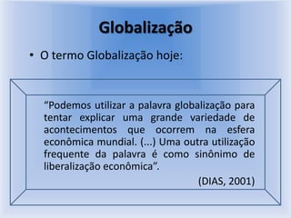 GlobalizaçãoO termo Globalização hoje:“Podemos utilizar a palavra globalização para tentar explicar uma grande variedade de acontecimentos que ocorrem na esfera econômica mundial. (...) Uma outra utilização frequente da palavra é como sinônimo de liberalização econômica”.(DIAS, 2001)
