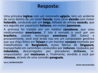 Resposta: Uma princesa inglesa com um namorado egípcio, tem um acidente de carro dentro de um túnel francês, num carro alemão com motor holandês, conduzido por um belga, bêbado de whisky escocês, que era seguido por paparazzisitalianos, em motos japonesas.A princesa foi tratada por um médico canadense, que usou medicamentos americanos. E isto é enviado a você por um brasileiro, usando tecnologia americana (Bill Gates) e provavelmente, você está lendo isso em um computador genérico que usa chips feitos em Taiwan e um monitor coreano montado por trabalhadores de Bangladesh, numa fábrica de Singapura, transportado em caminhões conduzidos por indianos, roubados por indonésios, descarregados por pescadores sicilianos, re-empacotados  por mexicanos e, finalmente, vendido a você por chineses, através de uma conexão paraguaia. Isto é, GLOBALIZAÇÃO!      (Autor desconhecido)