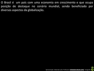 Apresentação elaborada pela Professora FERNANDA BRUM LOPES - Geografia
O Brasil é um país com uma economia em crescimento e que ocupa
posição de destaque no cenário mundial, sendo beneficiado por
diversos aspectos da globalização.
 